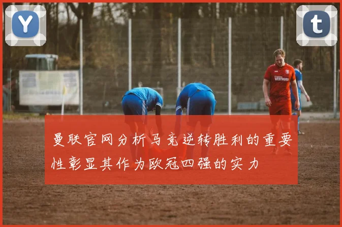 曼联官网分析马竞逆转胜利的重要性彰显其作为欧冠四强的实力