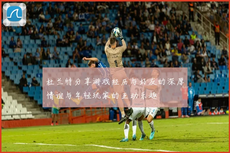 杜兰特分享游戏经历与好友的深厚情谊与年轻玩家的互动乐趣