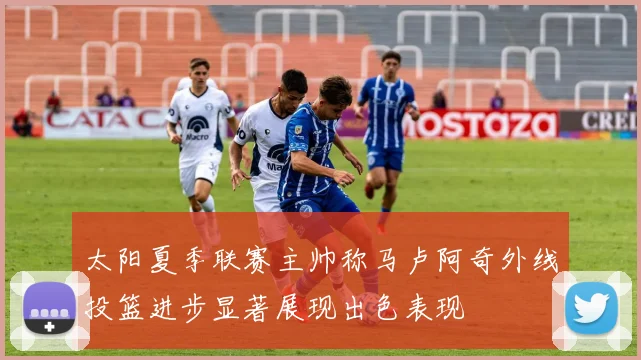 太阳夏季联赛主帅称马卢阿奇外线投篮进步显著展现出色表现