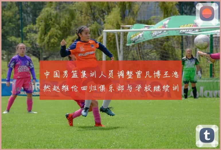 中国男篮集训人员调整曾凡博王浩然赵维伦回归俱乐部与学校继续训练