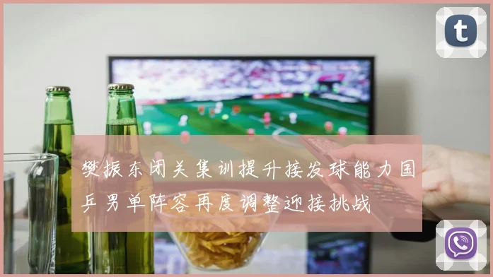 樊振东闭关集训提升接发球能力国乒男单阵容再度调整迎接挑战