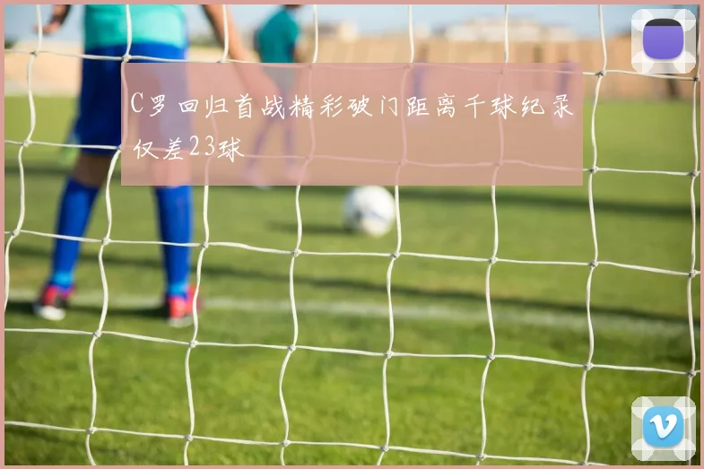 C罗回归首战精彩破门距离千球纪录仅差23球