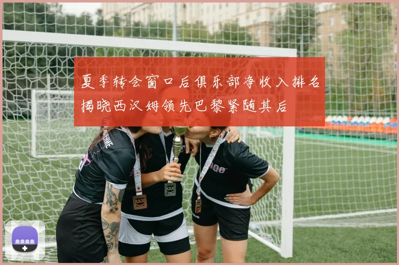 夏季转会窗口后俱乐部净收入排名揭晓西汉姆领先巴黎紧随其后