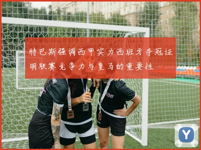 特巴斯强调西甲实力西班牙夺冠证明联赛竞争力与皇马的重要性