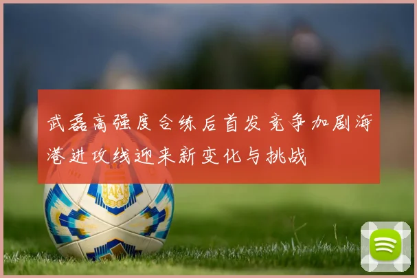 武磊高强度合练后首发竞争加剧海港进攻线迎来新变化与挑战