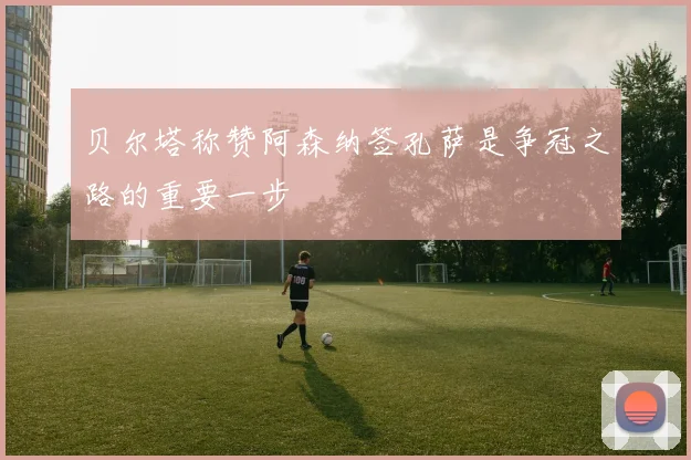 贝尔塔称赞阿森纳签孔萨是争冠之路的重要一步